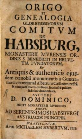 Origo Et Genealogia Gloriosissimorvm Comitvm De Habsburg, Monasterii Mvrensis Ordinis S. Benedicti In Helvetia Fvndatorvm : Ex Antiquis & authenticis ejusdem coenobii monumentis à Guntramo divite usque ad Albertum Caesarem, rectâ & nunquam interruptâ linea, succinctè quidem sed clarè demonstrata