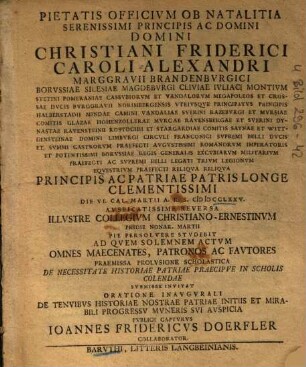 Pietatis Officivm Ob Natalitia Serenissimi Principis Ac Domini Domini Christiani Friderici Caroli Alexandri Marggravii Brandenbvrgici ... Die VI Cal. Martii A.R.S. MDCCXXV ... Illvstre Collegivm Christiano-Ernestinvm ... Pie Persolvere Stvdebit : Ad Qvem Solemnem Actvm Omnes ... Svbmisse Invitat Oratione Inavgvrali De Tenvibvs Historiae Nostrae Patriae Initiis Et Mirabili Progressv Mvneris Svi Avspicia Pvblice Captvrvs Ioannes Fridericvs Doerfler Collaborator