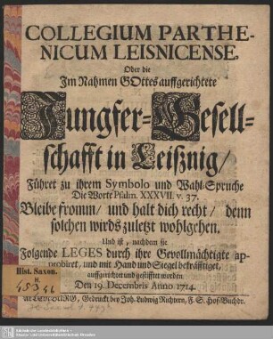 Collegium Parthenicum Leisnicense, Oder die Im Nahmen Gottes auffgerichtete Jungfer-Gesellschafft in Leißnig, ... : Und ist, nachdem sie Folgende Leges durch ihre Gevollmächtigte approbiret, und mit Hand und Siegel bekräfftiget, auffgerichtet und gestifftet worden Den 19. Decembris Anno 1714