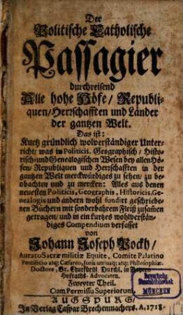 Der Politische Catholische Passagier, durchreisend Alle hohe Höfe, Republiquen, Herrschafften und Länder der gantzen Welt : Das ist: Kurtz gründlich und wolverständiger Unterricht, was in Politicis, Geographisch- Historisch- und Genealogischen Wesen bey allen Höfen, Republiquen und Herrschafften in der gantzen Welt merckwürdiges zu sehen, zu beobachten und zu mercken .... 2. (1718). - 1102 S. : Ill.