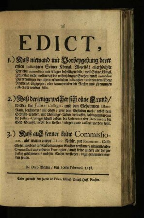Edict, 1) Daß niemand mit Vorbeygehung derer ersten Instantzien Sr. Königl. Majest. allerhöchste Person immediate mit Klagen behelligen solle ... 2) Daß derjenige, welcher sich ohne Grund wider die Justitz-Collegia, und den Geheimten Etats-Rath, beschweret, mit Geld, oder ... mit Vestungs-Arbeit bestraffet, ... werden solle. 3) Daß auch ferner keine Commissiones, als wann zuvor 1200. Thlr. zur Recruten-Casse erleget worden, in Rechts-hängigen Sachen verstattet, niemahls aber Commissarii aus anderen Provintzien ... dazu genommen werden sollen
