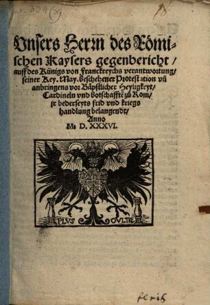 Vnsers Herrn des Römischen Kaysers gegenbericht, auff des Künigs von Franckreychs verantwortung, seiner Key[serlichen] May[estät] beschehener Protestation vn[d] anbringens vor Bäpstlicher Heyligkeyt, Cardineln vnd botschafft[en] zu Rom, jr bederseyts frid vnd kriegshandlung belangendt