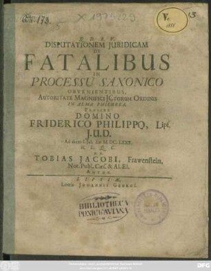 Disputationem Iuridicam De Fatalibus In Processu Saxonico Obvenientibus, Autoritate Magnifici ICtorum Ordinis In Alma Philurea, Praeside Domino Friderico Philippo, Lips. I.U.D. Ad diem 1. Iul. An. M.DC.LXXX. H.L.Q.C. P.P. Tobias Jacobi, Frawenstein. Not. Publ. Caes. & Al. El. Autor