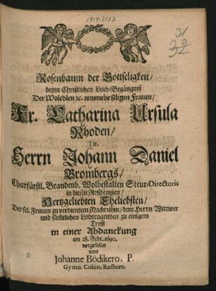 Rosenbaum der Gottseligkeit/ beym Christlichen Leich-Begängniß Der Woledlen [et]c. nunmehr seligen Frauen/ Fr. Catharina Ursula Rhoden/ Tit. Herrn Johann Daniel Brombergs/ Churfürstl. Brandenb. Wolbestalten Steur-Directoris ... Hertzgeliebten Eheliebsten : Der sel. Frauen zu verdientem Nachruhm/ dem Herrn Wittwer ... zu einigem Trost in einer Abdanckung am 28. Febr. 1690. vorgestellet von Johanne Bödikero ...