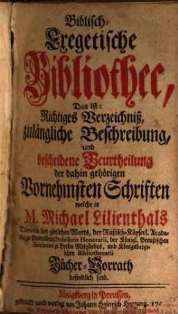 Biblisch-exegetische Bibliothec : das ist: richtiges Verzeichniß, zulängl. Beschreibung, u. bescheidene Beurtheilung d. dahin gehörigen vornehmsten Schriften welche in Michael Lilienthals Bücher-Vorrath befindlich sind. 1/10. 1739/40 (1740)