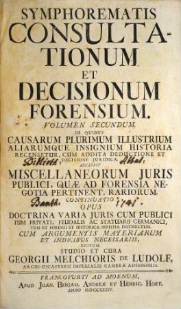 Symphorema Consultationum Et Decisionum Forensium : In Quibus Causarum Plurimum Illustrium Aliarumque Insignium Historia Recensetur, Cum Addita Deductione Et Decisione Juridica. Accessere Symphoremata Alia Duo Sententiarum Augusti Judicii Cameralis ... Et Miscellaneorum Juris Publici ..., 2