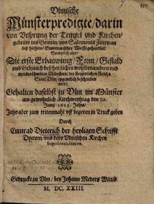 Vlmische Münsterpredigte, darin von Vrsprung der Tempel vnd Kirchengebeuw ins Gemein, von Salomonis Zeiten an biß hierhero, Summarischer Weisse gehandlet, Sonderlich aber, Die erste Erbauwung, Form, Gestald- vnd Gebrauch deß herzlichen wohlbenambten vnd weitberühmbten Münsters, der Keyserlichen Reichs Statt Vlm, eygentlich beschrieben wirdt : Gehalten daselbst zu Vlm im Münster am gewohnlich Kirchweyhtag den 30. Junij 1615. Jahrs ...