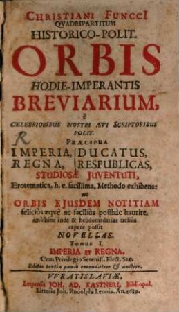 Christiani Funcci[i] Quadripartitvm Historico-Polit. Orbis Hodie-Imperantis Breviarium : e Celebrioribus Nostri Aevi Scriptoribus Polit. Praecipua Imperia, Regna, Ducatus, Respublicas, Studiosae Juventuti, Erotematica, h. e. facillima, Methodo exhibens: ut Orbis Ejusdem Notitiam felicius aeque ac facilius posthac haurire, imo hinc inde & hebdomadarias melius capere possit Novellas