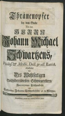 Thränenopfer bey dem Grabe Tit. tot. Herrn Johann Michael Schwartzens, Philos. & Medic. Doct. pract. Ratisb.