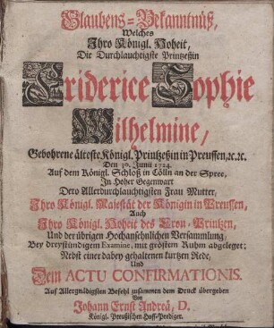 Glaubens-Bekanntnüß, Welches Jhro Königl. Hoheit, Die Durchlauchtigste Printzeßin Friderice Sophie Wilhelmine, Gebohrene älteste Königl. Printzeßin in Preussen, etc. etc. Den 30. Junii 1724. Auf dem Königl. Schloß in Cölln an der Spree, Jn Hoher Gegenwart Dero Allerdurchlauchtigsten Frau Mutter, Jhro Königl. Majestät der Königin in Preussen, Auch Jhro Königl. Hoheit des Cron-Printzen, Und der übrigen Hochansehnlichen Versammlung, Bey dreystündigem Examine, mit gröstem Ruhm abgeleget: [...]