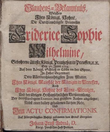 Glaubens-Bekanntnüß, Welches Jhro Königl. Hoheit, Die Durchlauchtigste Printzeßin Friderice Sophie Wilhelmine, Gebohrene älteste Königl. Printzeßin in Preussen, etc. etc. Den 30. Junii 1724. Auf dem Königl. Schloß in Cölln an der Spree, Jn Hoher Gegenwart Dero Allerdurchlauchtigsten Frau Mutter, Jhro Königl. Majestät der Königin in Preussen, Auch Jhro Königl. Hoheit des Cron-Printzen, Und der übrigen Hochansehnlichen Versammlung, Bey dreystündigem Examine, mit gröstem Ruhm abgeleget: [...]