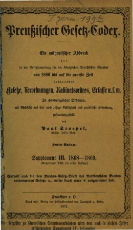 Preußischer Gesetz-Codex : e. authent. Abdr. d. in d. Gesetzsammlung für d. Königl. Preuß. Staaten von 1806 bis auf d. neueste Zeit enthaltenen Gesetze, Verordnungen, Kabinetsordres, Erlasse etc. ; in chronolog. Ordnung mit Rücks. auf ihre noch jetzige Gültigkeit u. prakt. Bedeutung zsgest. 3. 1868/69 (1871)