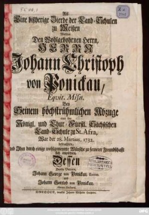 Als Eine bißherige Zierde der Land-Schulen zu Meißen Wollten Den Wohlgebohrnen Herrn, Herrn Johann Christoph von Ponickau, Eqvit. Misn. Bey Seinem höchstrühmlichen Abzuge aus der Königl. und Chur-Fürstl. Sächsischen Land-Schule zu St. Afra, War der 28. Martius, 1732. betrachten, Und Jhm durch einige wohlgemeynte Wünsche zu fernerer Freundschafft sich empfehlen, Dessen Beyde Vettern, Johann George von Ponickau, Extran. und Johann Gottlob von Ponickau, Alumn. Electoral.