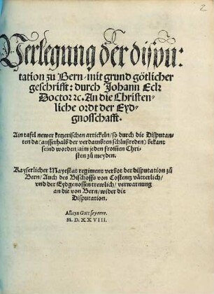 Verlegung der disputation zu Bern, mit grund götlicher geschrifft: durch Johann Eck ... An die Christenliche ordt der Eydgnosschafft : Ain tafel newer ketzerischen artickeln, so durch die Disputanten da ... bekant seind worden ... Kayserlicher Mayestat regiment verbot der disputation zu Bern, Auch des Bischoffs von Costentz vätterlich, vnd der Eydgenossen trewlich, verwarnung an die von Bern, wider die Disputation