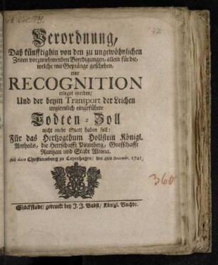 Verordnung, Daß künfftighin von den zu ungewöhnlichen Zeiten vorzunehmenden Beerdigungen, allein für die, welche mit Gepränge geschehen, eine Recognition erleget werden/ Und der beym Transport der Leichen unziemlich eingeführte Todten-Zoll nicht mehr Statt haben soll: Für das Hertzogthum Hollstein Königl. Antheils, die Herrschafft Pinneberg, Grafschafft Rantzau und Stadt Altona : De dato Christiansburg zu Copenhagen/ den 4ten Decembr. 1741