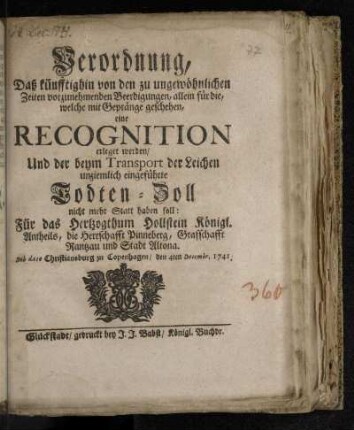 Verordnung, Daß künfftighin von den zu ungewöhnlichen Zeiten vorzunehmenden Beerdigungen, allein für die, welche mit Gepränge geschehen, eine Recognition erleget werden/ Und der beym Transport der Leichen unziemlich eingeführte Todten-Zoll nicht mehr Statt haben soll: Für das Hertzogthum Hollstein Königl. Antheils, die Herrschafft Pinneberg, Grafschafft Rantzau und Stadt Altona : De dato Christiansburg zu Copenhagen/ den 4ten Decembr. 1741