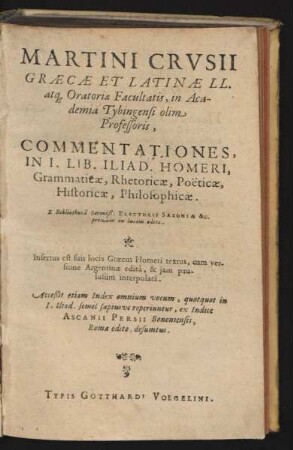 Martini Crusii Graecae Et Latinae LL. atq[ue] Oratoriae Facultatis, in Academia Tybingensi olim Professoris, Commentationes, In I. Lib. Iliad. Homeri, Grammaticae, Rhetoricae, Poëticae, Historicae, Philosophicae : Insertus est suiis locis Graecus Homeri textus, cum versione Argentinae edita, & iam paululum interpolata ; Acceßit etiam Index omnium vocorum ... ex Indice Ascanii Persii Bononiensis, Romae edito, desumtus