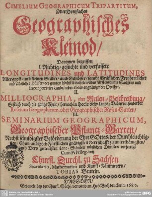 Cimelium Geographicum Tripartitum, Oder Dreyfaches Geographisches Kleinod : Darinnen begriffen I. Richtig-gesuchte und verfassete Longitudines und Latitudines aller groß- und kleinen Städte ... II. Milliographia, oder Meilen-Beschreibung ... Dabey ein sonderbar Rosetum Geographicum, oder Geographischer Rosen-Garten, III. Seminarium Geographicum, Geographischer Pflantz-Garten