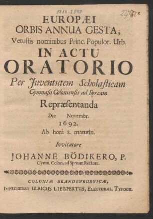 Europaei Orbis Annua Gesta, Vetustis nominibus Princ. Populor. Urb. In Actu Oratorio Per Iuventutem Scholasticam Gymnasii Coloniensis ad Spream Repraesentanda Die Novembr. 1692. Ab hora 8. matutin. Invitatore Johanne Bödikero, P. Gymn. Colon. ad Spream Rectore