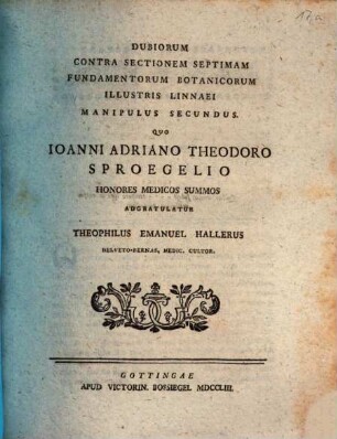 Dubiorum Contra Sectionem Septimam Fundamentorum Botanicorum Illustris Linnaei Manipulus ..., Manipulus Secundus. Quo Ioanni Adriano Theodoro Sproegelio Honores Medicos Summos Adgratulatur Theophilus Emanuel Hallerus Helveto-Bernas, Medic. Cultor