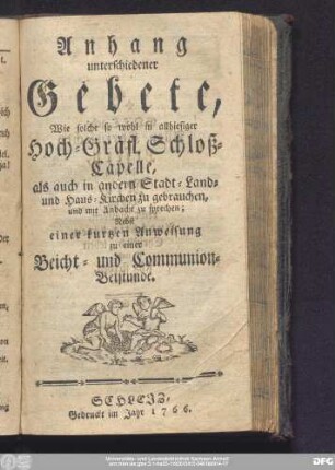 Anhang unterschiedener Gebete, Wie Solche so wohl in allhiesiger Hoch-Gräfl. Schloß-Capelle, als auch in andern Stadt- Land- und Haus-Kirchen zu gebrauchen, und mit Andacht zu sprechen: Nebst einer kurtzen Anweisung zu einer Beicht- und Communion-Betstunde.