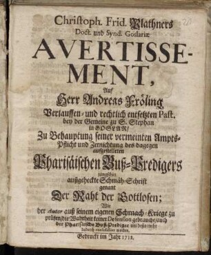 Christph. Frid. Plathners Doct. und Synd. Goslariæ Avertissement, Auf Herr Andreas Fröling Verlauffen- und rechtlich entsetzten Past. bey der Gemeine zu S. Stephan in Goslar : Zu Behauptung seiner vermeinten Ampts-Pflicht und Zernichtung des dagegen aufgestelleten Pharisäischen Buß-Predigers jüngsthin ausgeheckte Schmäh-Schrift genant Der Raht der Gottlosen; Wie der Autor aus seinem eigenen Schmach-Kriege zu prüfen, die Wahrheit keiner Defension gebrauche, auch der Pharisäische Buß-Prediger um desto mehr dadurch consolidiret worden