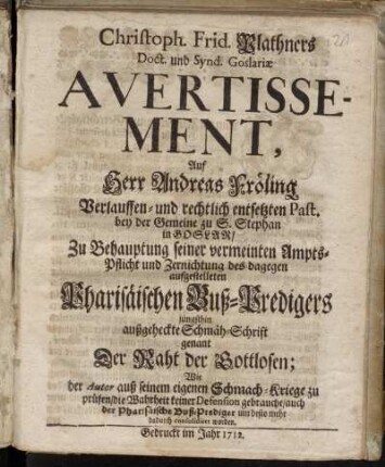 Christph. Frid. Plathners Doct. und Synd. Goslariæ Avertissement, Auf Herr Andreas Fröling Verlauffen- und rechtlich entsetzten Past. bey der Gemeine zu S. Stephan in Goslar : Zu Behauptung seiner vermeinten Ampts-Pflicht und Zernichtung des dagegen aufgestelleten Pharisäischen Buß-Predigers jüngsthin ausgeheckte Schmäh-Schrift genant Der Raht der Gottlosen; Wie der Autor aus seinem eigenen Schmach-Kriege zu prüfen, die Wahrheit keiner Defension gebrauche, auch der Pharisäische Buß-Prediger um desto mehr dadurch consolidiret worden