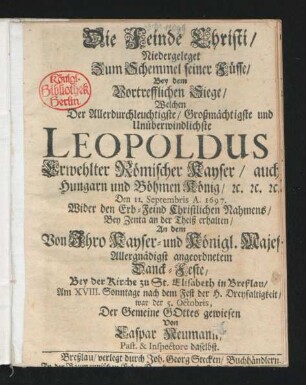 Die Feinde Christi/ Niedergeleget Zum Schemmel seiner Füsse/ Bey dem Vortrefflichen Siege/ Welchen Der ... Unüberwindlichste Leopoldus Erwehlter Römischer Kayser/ auch Hungarn und Böhmen König/ [et]c. [et]c. [et]c. Den 11. Septembris A. 1697. Wider den Erb-Feind Christlichen Nahmens/ Bey Zenta an der Theiß erhalten : An dem Von Ihro Kayser- und Königl. Majes[...] Allergnädigst angeordneten Danck-Feste/ Bey der Kirche zu St. Elisabeth in Breßlau/ Am XVIII. Sonntage nach dem Fest der H. Dreyfaltigkeit/ war der 5. Octobris, Der Gemeine Gottes gewiesen