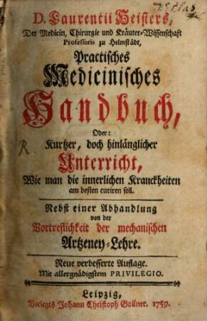 D. Laurentii Heisters, der Medicin, Chirurgie und Kräuter-Wissenschaft Professorus zu Helmstädt, Practisches Medicinisches Handbuch, Oder: Kurtzer, doch hinlänglicher Unterricht, Wie man die innerlichen Kranckheiten am besten curiren soll : Nebst einer Abhandlung von der Vortreflichkeit der mechanischen Artzeney-Lehre