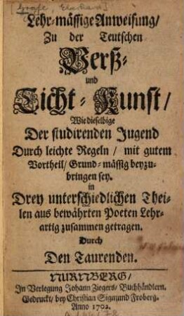 Lehr-mässige Anweisung zu der Teutschen Verß- und Ticht-Kunst, Wie dieselbige Der studirenden Jugend Durch leichte Regeln, mit gutem Vortheil, Grund-mässig beyzubringen sey : In Drey unterschiedlichen Theilen aus bewährten Poeten Lehrartig zusammen getragen