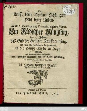 Die Krafft derer Thränen Jesu zum Heyl derer Jüden, wurde als am X. Sonntage nach Trinitatis, nach der Vesper, ein jüdischer Jüngling, von 17. Jahren, das Bad der Heiligen Tauffe empfing, vor einer sehr volkreichen Versammlung, in der Haupt-Kirche zu Hayn, erwogen, und nunmehro etwas ausführlicher, nebst nöthiger Nachricht von der Tauff-Handlung auf Verlangen dem Drucke überlassen