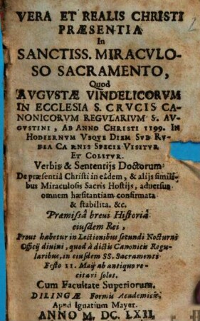 Vera Et Realis Christi Praesentia In Sanctiss. Miracvloso Sacramento : Quod Avgvstae Vindelicorvm In Ecclesia S. Crvcis ... Ab Anno Christi 1199. In Hodiernum Vsque Diem ... Visitvr Et Colitur. Verbis & Sententijs Doctorum De praesentiâ Christi ... confirmata & stabilita ...