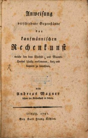 Anweisung verschiedene Gegenstände der kaufmännischen Rechenkunst welche bey dem Wechsel- und Waaren-Handel häufig vorkommen, kurz und bequem zu berechnen