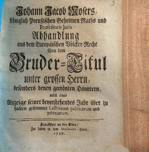 Johann Jacob Mosers Königlich Preussischen Geheimen Raths und Professoris Juris Abhandlung aus dem Europäischen Völcker-Recht von dem Bruder-Titul unter grossen Herrn, besonders denen gecrönten Häuptern