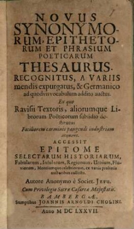 Novus Synonymorum, Epithetorum Et Phrasium Poeticarum Thesaurus : Recognitus, A Variis mendis expurgatus, & Germanico ad quodvis vocabulum addito auctus. Ex quo Ravisii Textoris, aliorumque Librorum Poeticorum subsidio destitutus Faciliorem carminis pangendi industriam acquiret Accessit Epitome Selectarum Historiarum, Fabularum, Insularum, Regionum, Urbium, Fluviorum, Montiumque celebriorum, ex variis probatis auctoribus collecta