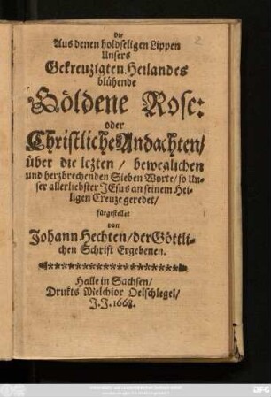 Die Aus denen holdseligen Lippen Unsers Gekreuzigten Heilandes blühende Göldene Rose: oder Christliche Andachten/ über die letzten/ beweglichen und herzbrechenden Sieben Worte/ so Unser allerliebster Jesus an seinem Heiligen Creuze geredet