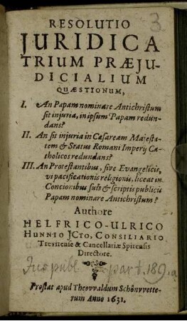 Resolutio Iuridica Trium Praeiudicialium Quaestionum : I. An Papam nominare Antichristum sit iniuria, in ipsum Papam redundans? II. An sit iniuria in Caesaream Maiestatem ... redundans? III. An Protestantibus, sive Evangelicis, vi pacificationis religionis, liceat in Concionibus suis & scriptis publicis Papam nominare Antichristum?