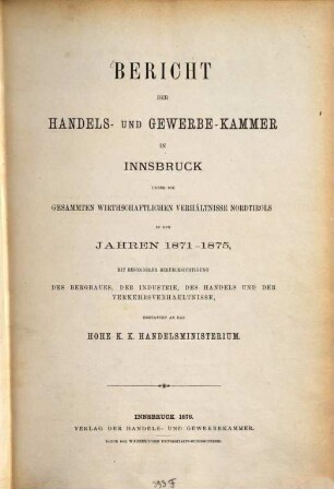 Bericht der Handels- und Gewerbe-Kammer in Innsbruck ueber die gesammten wirthschaftlichen Verhältnisse Nordtirols in den Jahren 1871 - 1875, mit besonderer Berücksichtigung des Bergbaues, der Industrie, des Handels und der Verkehrsverhältnisse, erstattet an das Hohe K. K. Handelsministerium