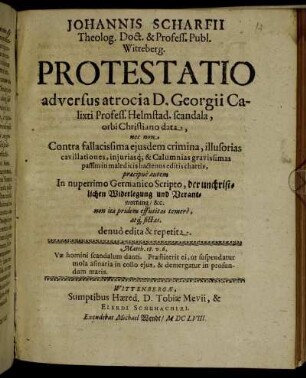 Johannis Scharfii Theolog. Doct. & Profess. Publ. Witteberg. Protestatio adversus atrocia D. Georgii Calixti Profess. Helmstad. scandala, orbi Christiano data, nec non Contra fallacissima eiusdem crimina, illusorias cavillationes, iniurisq[ue] & Calumnias gravissimas passim in maledicis hactenus editis chartis, praecipue autem In nuperrimo Germanico Scripto, der unchristlichen Widerlegung und Verantwortung/ &c. non ita pridem effutitas timere, atq[ue] fictas