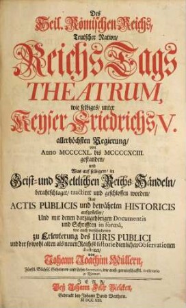 Des Heil. Römischen Reichs, Teutscher Nation, ReichsTags Theatrum : wie selbiges, unter Keÿser Friedrichs V. allerhöchsten Regierung, von Anno MCCCCXL. bis MCCCCXCIII. gestanden, und Was auf selbigem, in Geist- und Weltlichen Reichs-Händeln, berahtschlaget, tractiret und geschlossen worden ; Aus Actis Publicis und bewährten Historicis aufgestellet, Und mit denen darzugehörigen Documentis und Schriften in formâ wie auch verschiedenen zu Erleuterung des Iuris publici und der so wohl alten als neuen ReichsHistorie dienlichen Observationen illustriret, [1]
