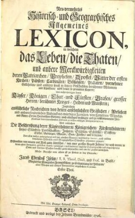 Neu-vermehrtes Historisch- und Geographisches Allgemeines Lexicon : in welchem das Leben, die Thaten, und andere Merckwürdigkeiten deren Patriarchen, Propheten, Apostel, Vätter der ersten Kirchen, Päbsten, Cardinälen, Bischöffen, Prälaten, vornehmer Gelehrten, und anderer sonst in denen Geschichten berühmter Männern und Künstlern, nebst denen so genannten Ketzern ; wie nicht weniger derer Kayser ... Kriegs-Helden und Ministern; Ingleichem ausführliche Nachrichten von denen ansehnlichsten Gräflichen, Adelichen und andern sonderlichen Andenckens-würdigen Familien, von Concilien, Mönchs- und Ritter-Orden, Heydnischen Göttern, auch allerhand wichtigen und zu vollkommenem Verständnus deren vornehmsten Historien zu wissen nöthigen Antiquitäten ... Dißmahlen von neuem mit Fleiß gantz übersehen, .... 1, [A - C]