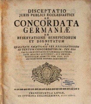 Disceptatio Juris Publici Ecclesiastici Ad Concordata Germaniæ De Reservatione Beneficiorum Et Dignitatum : Ex Qualitate Vacationis Per Resignationem Ad Textum Concordatorum - Per Eos Facta Renuntatio Et Admissa Authoritate Nostra Extiterit. Aut Renuntiationem Admitti Per Nos, Aut Authoritate Notsra [!] Continget