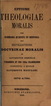 Epitome theologiae moralis per summaria quaesita et responsa pro recollectione doctrinae moralis in adjumentum memoriae tyronibus et pro cura examinandis conscripta a quodam sacerdote regulari