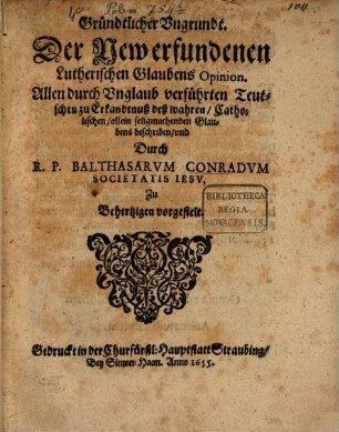 Gründtlicher Vngrundt. Der New erfundenen Lutherischen Glaubens Opinion : Allen durch Vnglaub verführten Teutschen zu Erkandtnuß deß wahren, Catholischen, allein seligmachenden Glaubens beschriben ...