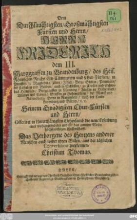 Dem Durchlauchtigsten/ Großmächtigsten Fürsten und Herrn/ Herrn Friderich dem III. Marggraffen zu Brandenburg/ des Heil. Römischen Reichs Ertz-Cämmerern und Chur-Fürsten ... Offeriret ... die neue Erfindung einer wohlgegründeten und für das gemeine Wesen höchstnöthigen Wissenschafft/ Das Verborgene des Hertzens anderer Menschen auch wider ihren Willen/ aus der täglichen Conversation zuerkennen