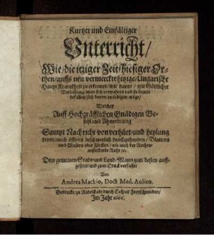 Kurtzer und Einfältiger Unterricht/ Wie/ die itziger Zeit/ hiesiger Orthen/ auffs neu vermerckte hitzige/ Ungarische Haupt Kranckheit zu erkennen/ ... ; Sampt Nachricht von verhüet- und heylung deren ... Blattern und Masern oder Flecken/ wie auch der Rothen-ansteckende Ruhr [et]c.