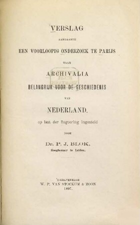 Verslag aangaande een voorloopig onderzoek te Parijs naar archivalia belangrijk voor de geschiedenis van Nederland, op last der Regeering ingesteld door Dr. P[etrus] J[ohannes] Blok, Hogleeraarte Leiden