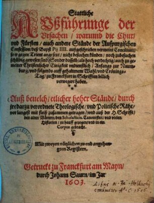 Stattliche Außführunge der Ursachen, warumb die Chur- und Fürsten, auch andere Stände der Auspurgischen [sic] Confession, deß Bapst Pii IIII. außgeschrieben vermeint Concilium, so er gegen Trient angesetzt, nicht besuchen künden, noch zu besuchen schuldig gewesen sind ... : auß bevelch etlicher hoher Stände, durch jre darzu verordnete Theologische, unnd Politische Räht, vor langest mit fleiß zusammen getragen
