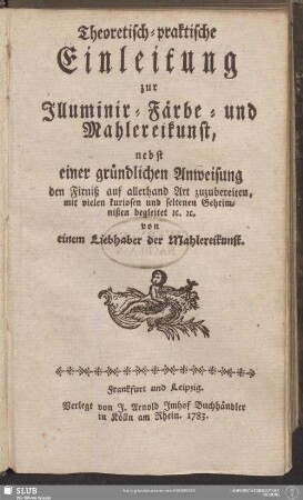 Theoretisch-praktische Einleitung zur Illuminir-, Färbe- und Mahlereikunst : nebst einer gründlichen Anweisung, den Firniß auf allerhand Art zuzubereiten, mit vielen kuriosen und seltenen Geheimnißen begleitet [et]c. [et]c. von einem Liebhaber der Mahlereikunst