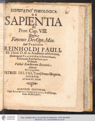 Disputatio Theologica De Sapientia Ex Prov. Cap. VIII. / Quam Favente Deo Opt. Max. Sub Præsidio Reinholdi Pauli, SS. Theol. D. & in Academia celeberrima Marburgensi Professoris Extraordinarii, Reformatæ Ecclesiæ Pastoris Ordinarii, Publicè Eruditorum Examini subjicit horis locoq[ue] solitis Petrusd Selyki, Transylvano-Ungarus, Auth. & Resp. Ad diem XX. Martii